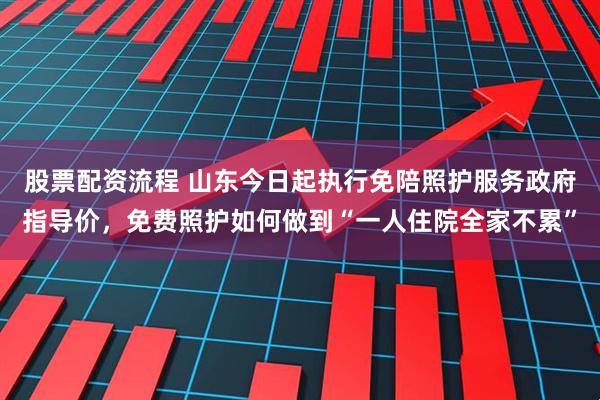 股票配资流程 山东今日起执行免陪照护服务政府指导价，免费照护如何做到“一人住院全家不累”