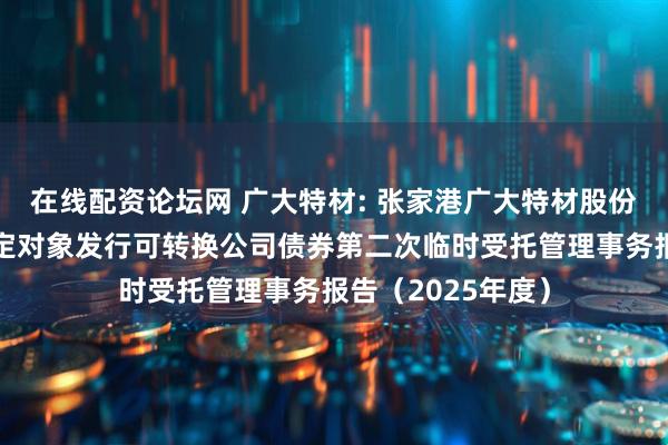 在线配资论坛网 广大特材: 张家港广大特材股份有限公司向不特定对象发行可转换公司债券第二次临时受托管理事务报告（2025年度）