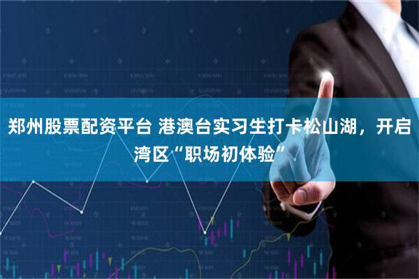 郑州股票配资平台 港澳台实习生打卡松山湖，开启湾区“职场初体验”
