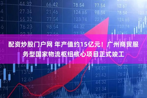配资炒股门户网 年产值约15亿元！广州商贸服务型国家物流枢纽核心项目正式竣工