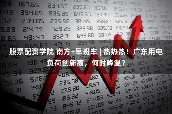 股票配资学院 南方+早班车 | 热热热!广东用电负荷创新高,何时降温?