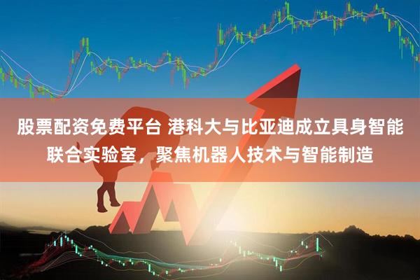 股票配资免费平台 港科大与比亚迪成立具身智能联合实验室，聚焦机器人技术与智能制造