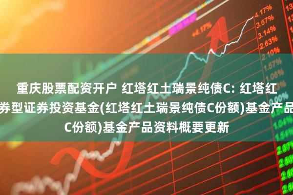 重庆股票配资开户 红塔红土瑞景纯债C: 红塔红土瑞景纯债债券型证券投资基金(红塔红土瑞景纯债C份额)基金产品资料概要更新