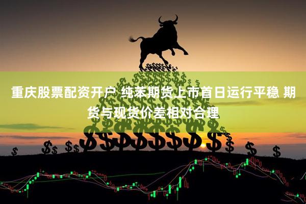 重庆股票配资开户 纯苯期货上市首日运行平稳 期货与现货价差相对合理