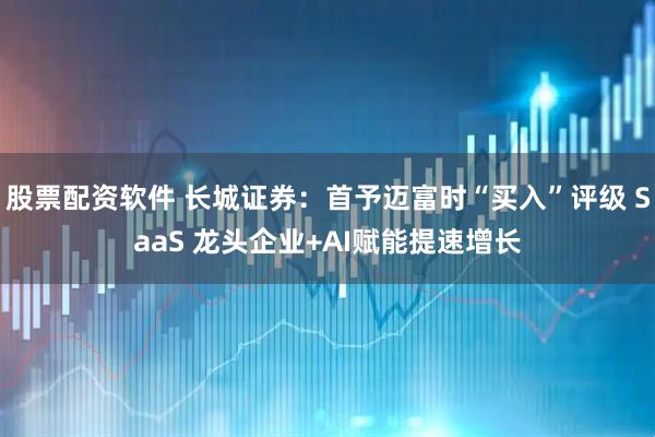 股票配资软件 长城证券：首予迈富时“买入”评级 SaaS 龙头企业+AI赋能提速增长