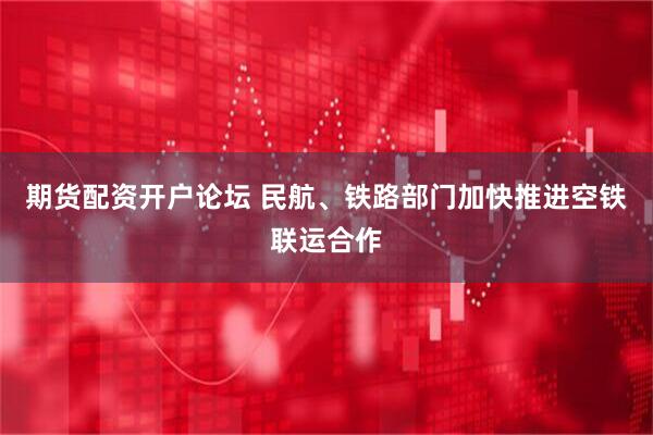 期货配资开户论坛 民航、铁路部门加快推进空铁联运合作