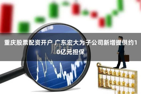 重庆股票配资开户 广东宏大为子公司新增提供约10亿元担保
