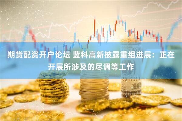 期货配资开户论坛 蓝科高新披露重组进展：正在开展所涉及的尽调等工作