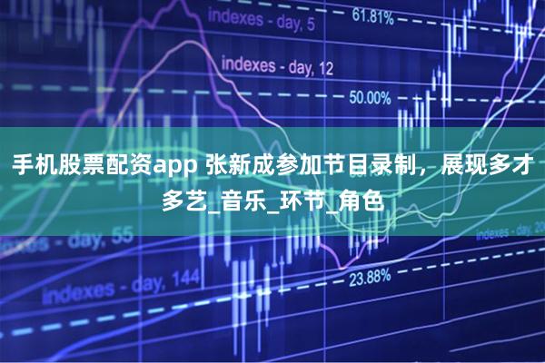 手机股票配资app 张新成参加节目录制，展现多才多艺_音乐_环节_角色