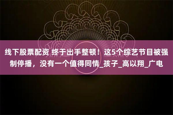 线下股票配资 终于出手整顿!这5个综艺节目被强制停播,没有一个值得同情_孩子_高以翔_广电