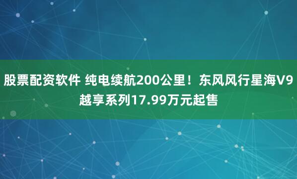 股票配资软件 纯电续航200公里！东风风行星海V9越享系列17.99万元起售