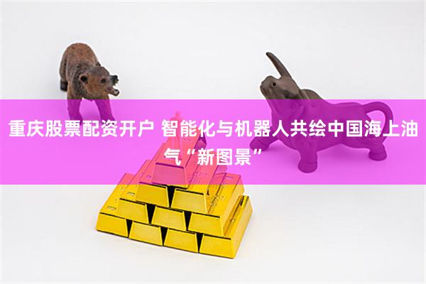重庆股票配资开户 智能化与机器人共绘中国海上油气“新图景”