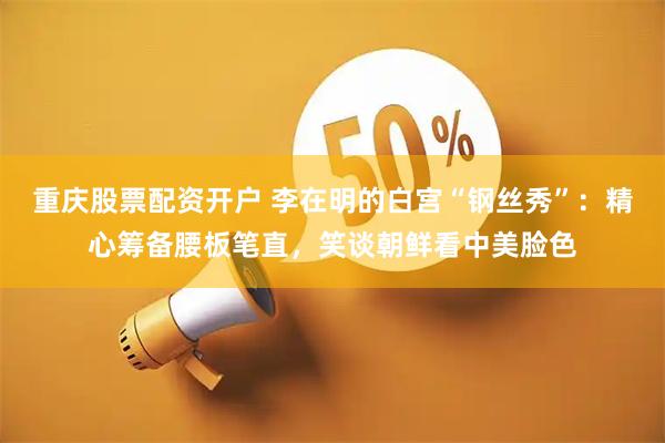 重庆股票配资开户 李在明的白宫“钢丝秀”：精心筹备腰板笔直，笑谈朝鲜看中美脸色