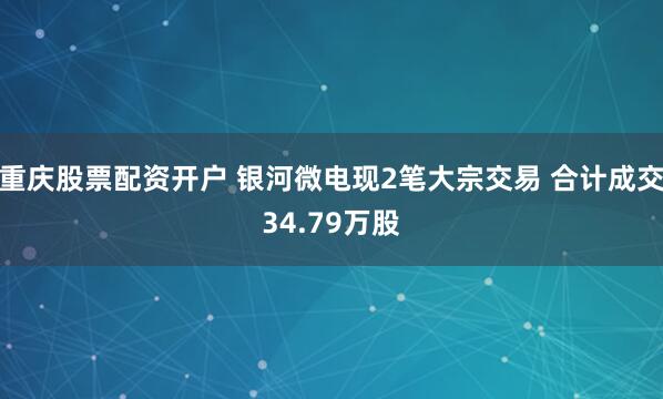 重庆股票配资开户 银河微电现2笔大宗交易 合计成交34.79万股