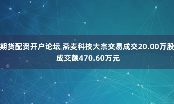 期货配资开户论坛 燕麦科技大宗交易成交20.00万股 成交额470.60万元