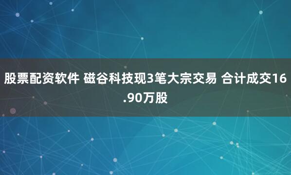 股票配资软件 磁谷科技现3笔大宗交易 合计成交16.90万股