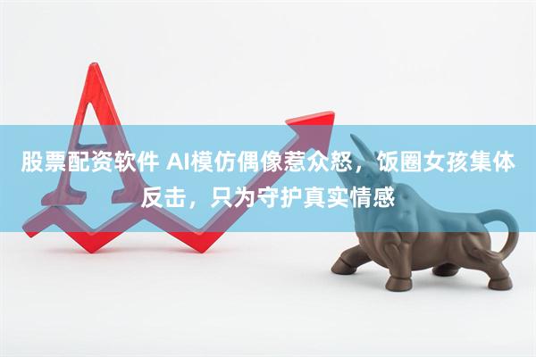 股票配资软件 AI模仿偶像惹众怒，饭圈女孩集体反击，只为守护真实情感