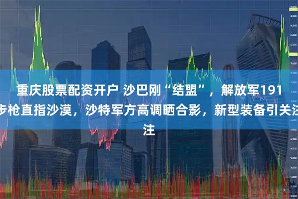 重庆股票配资开户 沙巴刚“结盟”，解放军191步枪直指沙漠，沙特军方高调晒合影，新型装备引关注
