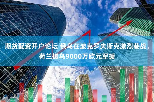 期货配资开户论坛 俄乌在波克罗夫斯克激烈巷战，荷兰援乌9000万欧元军援