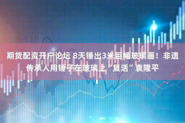 期货配资开户论坛 8天锤出3米巨幅玻璃画！非遗传承人用锤子在玻璃上“复活”袁隆平